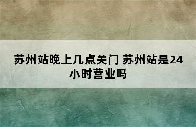 苏州站晚上几点关门 苏州站是24小时营业吗